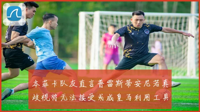 本菲卡队友直言普雷斯蒂安尼若真歧视将无法接受或成皇马利用工具