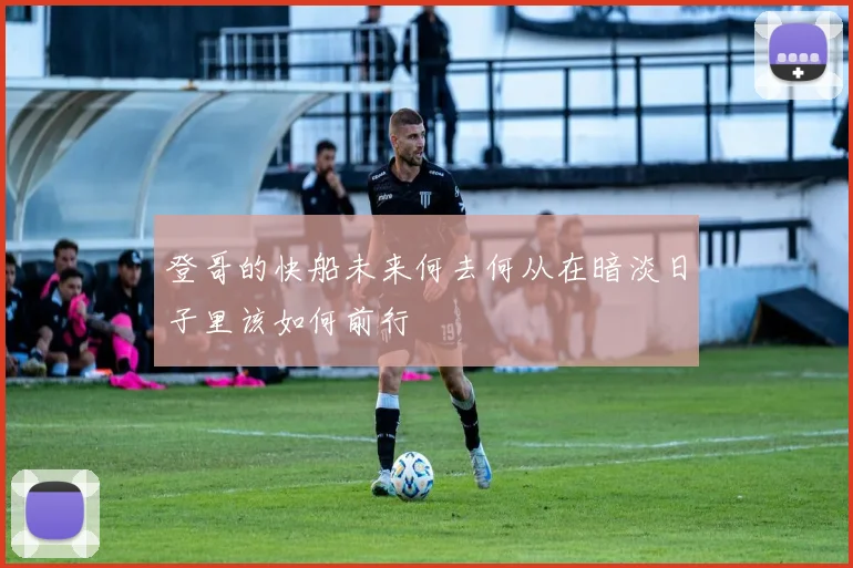 登哥的快船未来何去何从在暗淡日子里该如何前行
