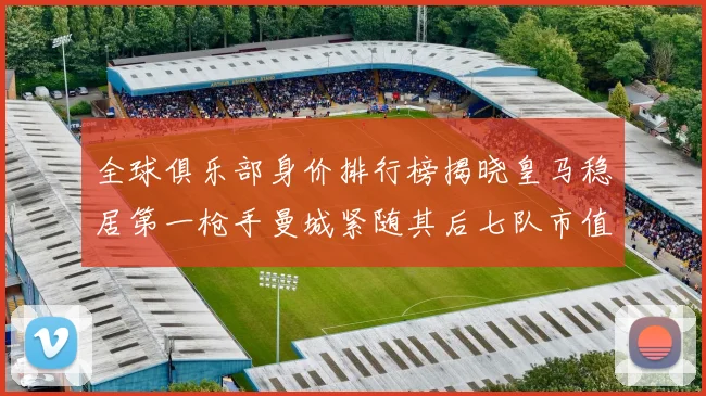 全球俱乐部身价排行榜揭晓皇马稳居第一枪手曼城紧随其后七队市值超十亿