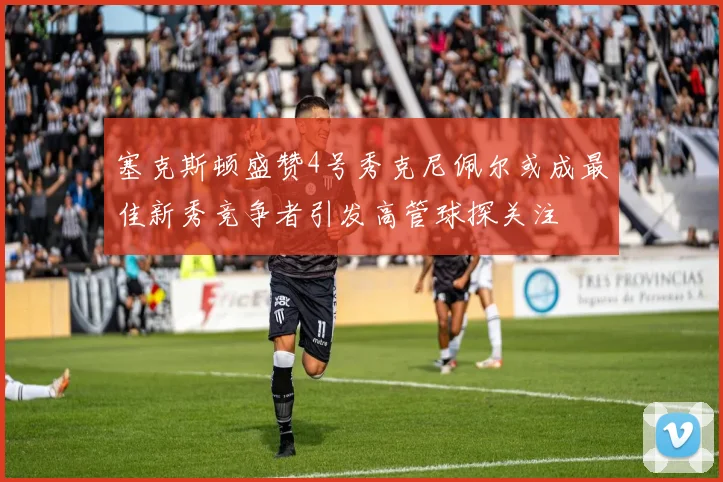 塞克斯顿盛赞4号秀克尼佩尔或成最佳新秀竞争者引发高管球探关注
