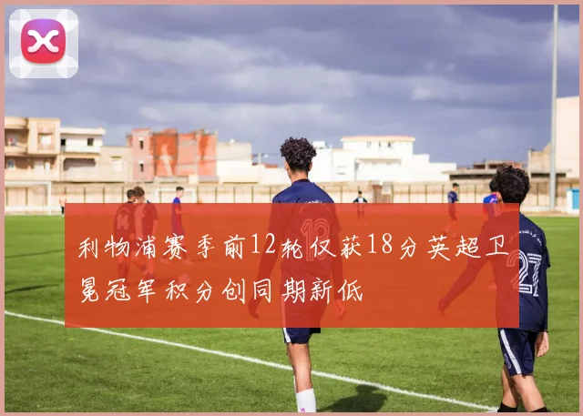 利物浦赛季前12轮仅获18分英超卫冕冠军积分创同期新低