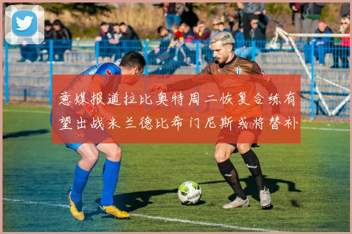 意媒报道拉比奥特周二恢复合练有望出战米兰德比希门尼斯或将替补待命