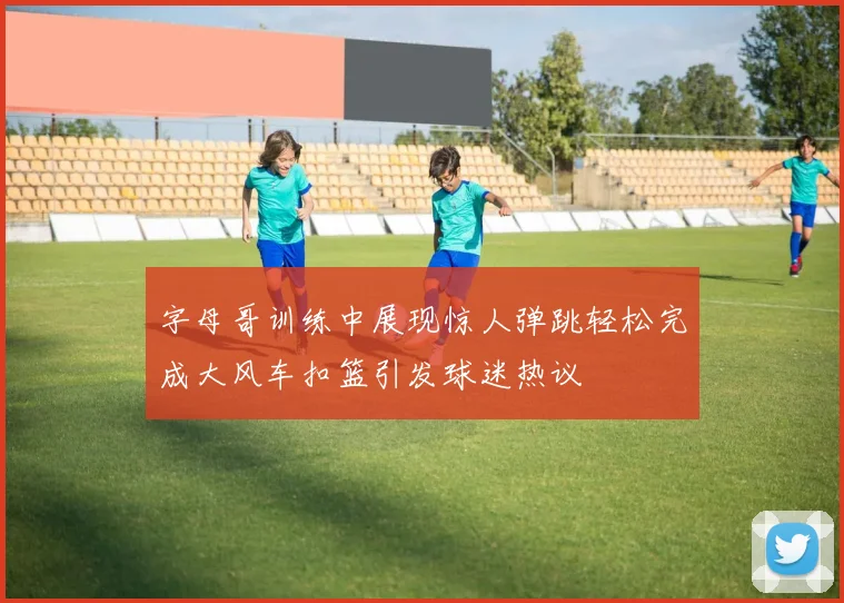 字母哥训练中展现惊人弹跳轻松完成大风车扣篮引发球迷热议