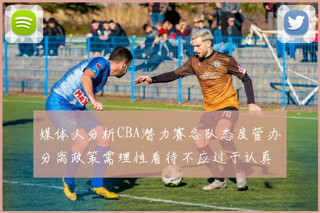 媒体人分析CBA潜力赛各队态度管办分离政策需理性看待不应过于认真