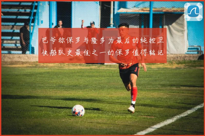 巴爷称保罗与隆多为最后的纯控卫快船队史最佳之一的保罗值得铭记