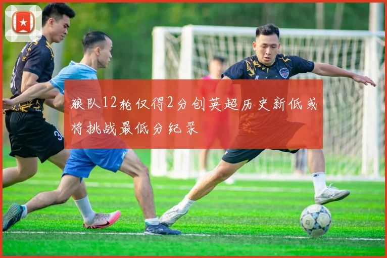 狼队12轮仅得2分创英超历史新低或将挑战最低分纪录