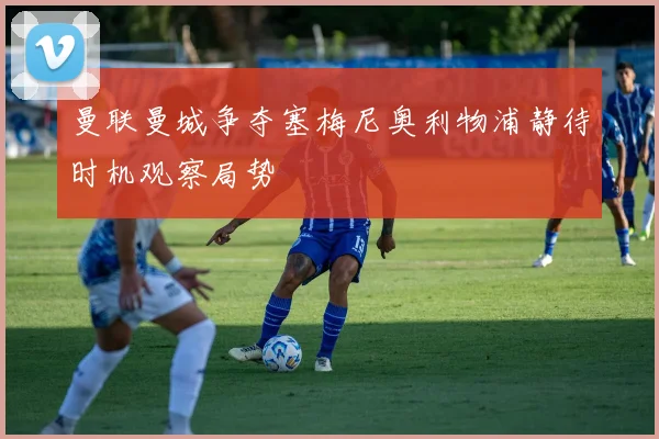 曼联曼城争夺塞梅尼奥利物浦静待时机观察局势