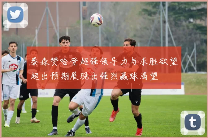 泰森赞哈登超强领导力与求胜欲望超出预期展现出强烈赢球渴望