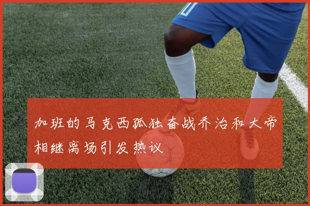 加班的马克西孤独奋战乔治和大帝相继离场引发热议