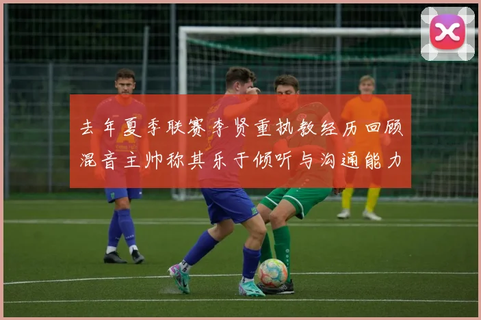 去年夏季联赛李贤重执教经历回顾混音主帅称其乐于倾听与沟通能力强