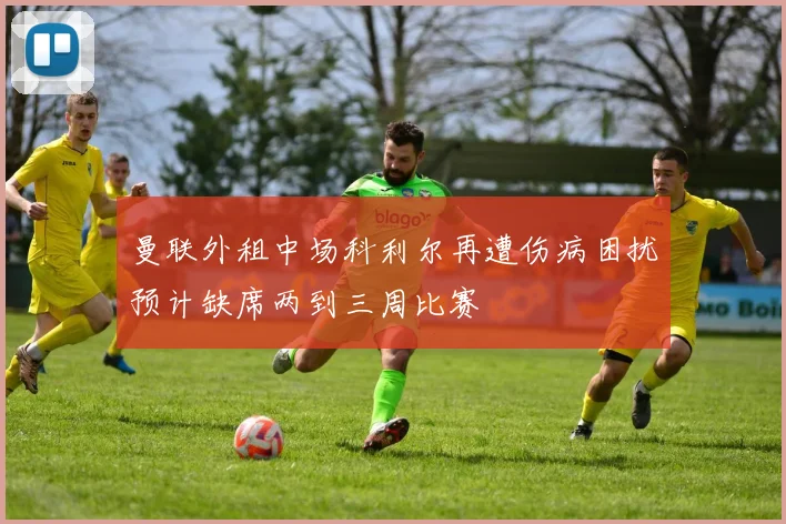 曼联外租中场科利尔再遭伤病困扰预计缺席两到三周比赛