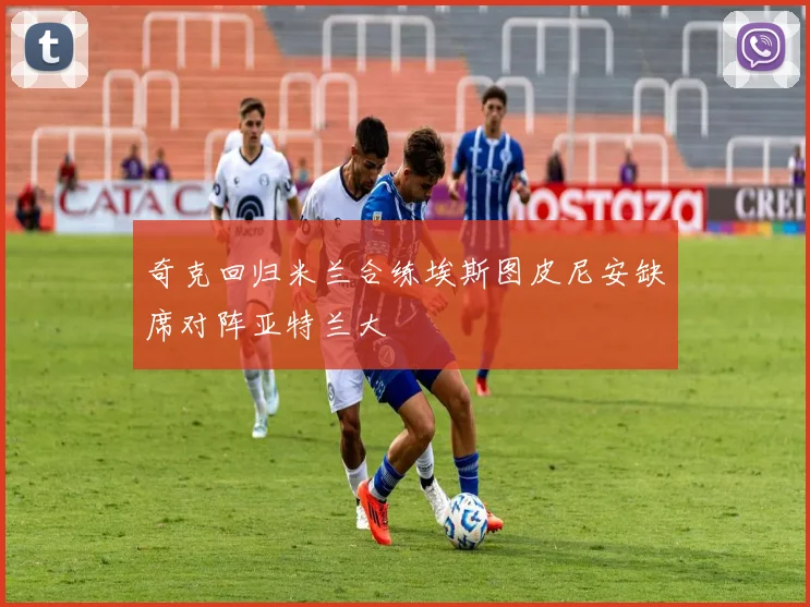 奇克回归米兰合练埃斯图皮尼安缺席对阵亚特兰大
