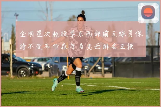 全明星次轮投票东西部前五球员保持不变布伦森与马克西排名互换