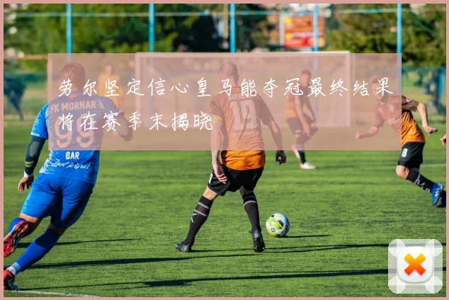 劳尔坚定信心皇马能夺冠最终结果将在赛季末揭晓