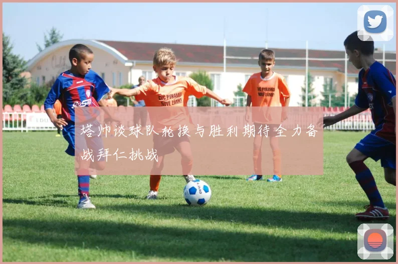塔帅谈球队轮换与胜利期待全力备战拜仁挑战